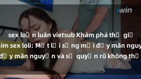 sex loạn luân vietsub Khám phá thế giới tuyệt vời của phim sex loli: Một lối sống mới đầy mãn nguyện và sự quyến rũ không thể cưỡng lại