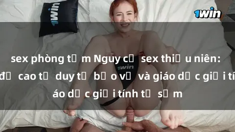 sex phòng tắm Nguy cơ sex thiếu niên: Cần phải đề cao tư duy tự bảo vệ và giáo dục giới tính từ sớm