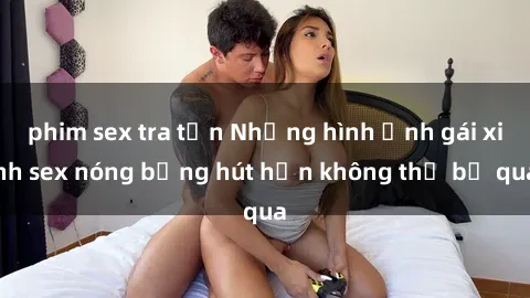 phim sex tra tấn Những hình ảnh gái xinh sex nóng bỏng hút hồn không thể bỏ qua