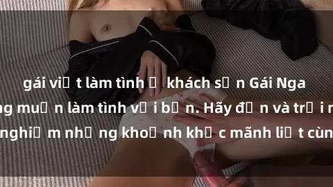gái việt làm tình ở khách sạn Gái Nga xinh đẹp, nóng bỏng muốn làm tình với bạn. Hãy đến và trải nghiệm những khoảnh khắc mãnh liệt cùng cô ấy ngay hôm nay!