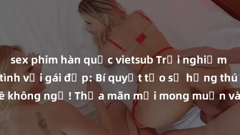 sex phim hàn quốc vietsub Trải nghiệm đỉnh cao khi làm tình với gái đẹp: Bí quyết tạo sự hứng thú và đam mê không ngờ! Thỏa mãn mọi mong muốn và khao khát cùng cô nàng xinh đẹp!