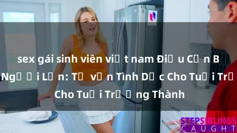 sex gái sinh viên việt nam Điều Cần Biết Về Sex Người Lớn: Tư vấn Tình Dục Cho Tuổi Trưởng Thành