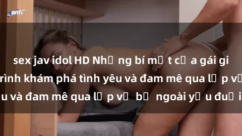 sex jav idol HD Những bí mật của gái già dâm đãng: Hành trình khám phá tình yêu và đam mê qua lớp vỏ bề ngoài yếu đuối