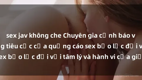 sex jav không che Chuyên gia cảnh báo về nguy cơ tác động tiêu cực của quảng cáo sex bạo lực đối với tâm lý và hành vi của giới trẻ