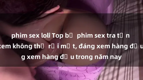 phim sex loli Top bộ phim sex tra tấn khiến người xem không thể rời mắt, đáng xem hàng đầu trong năm nay