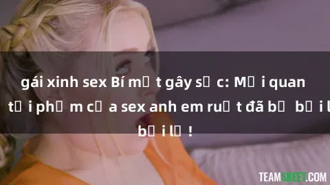 gái xinh sex Bí mật gây sốc: Mối quan hệ tội phạm của sex anh em ruột đã bị bại lộ!