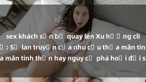 sex khách sạn bị quay lén Xu hướng clip sex giữa giới trẻ: Sự lan truyền của nhu cầu thỏa mãn tinh thần hay nguy cơ phá hoại đời sống cá nhân?