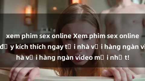 xem phim sex online Xem phim sex online: Trải nghiệm đầy kích thích ngay tại nhà với hàng ngàn video mới nhất!