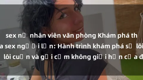 sex nữ nhân viên văn phòng Khám phá thế giới đen tối của sex người lớn: Hành trình khám phá sự lôi cuốn và gợi cảm không giới hạn của đời sống tình dục.