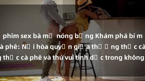 phim sex bà mẹ nóng bỏng Khám phá bí mật tại sex quán cà phê: Nơi hòa quyện giữa thưởng thức cà phê và thú vui tình dục trong không gian độc đáo