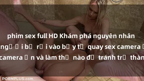 phim sex full HD Khám phá nguyên nhân gì đã khiến nhiều người bị rơi vào bẫy tự quay sex camera ẩn và làm thế nào để tránh trở thành nạn nhân?