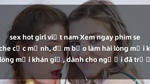 sex hot girl việt nam Xem ngay phim sex hot nhất, không che cực mạnh, đảm bảo làm hài lòng mọi khán giả, dành cho người đã trưởng thành