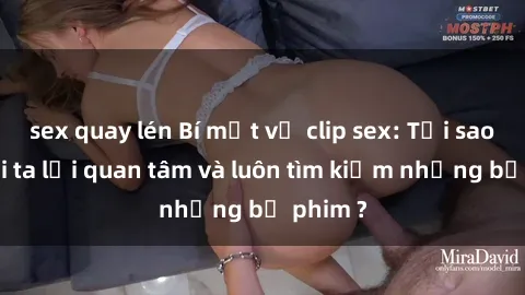 sex quay lén Bí mật về clip sex: Tại sao người ta lại quan tâm và luôn tìm kiếm những bộ phim ?