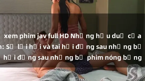 xem phim jav full HD Những hậu duệ của clip sex đình đám: Sự lợi hại và tai hại đằng sau những bộ phim nóng bỏng