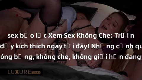 sex bạo lực Xem Sex Không Che: Trải nghiệm mới lạ và đầy kích thích ngay tại đây! Những cảnh quay nóng bỏng, không che, không giới hạn đang chờ đón bạn. Đừng bỏ lỡ!