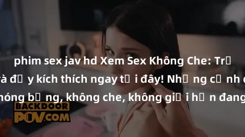 phim sex jav hd Xem Sex Không Che: Trải nghiệm mới lạ và đầy kích thích ngay tại đây! Những cảnh quay nóng bỏng, không che, không giới hạn đang chờ đón bạn. Đừng bỏ lỡ!