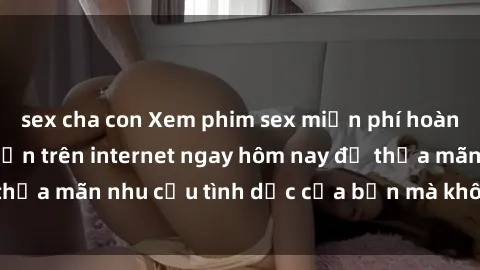 sex cha con Xem phim sex miễn phí hoàn toàn không giới hạn trên internet ngay hôm nay để thỏa mãn nhu cầu tình dục của bạn mà không tốn chi phí.
