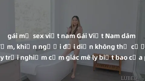 gái mỹ sex việt nam Gái Việt Nam dâm đãng làm tình say đắm, khiến người đối diện không thể cưỡng lại được. Hãy trải nghiệm cảm giác mê ly biết bao của phong cách yêu đương đậm chất dân tộc!