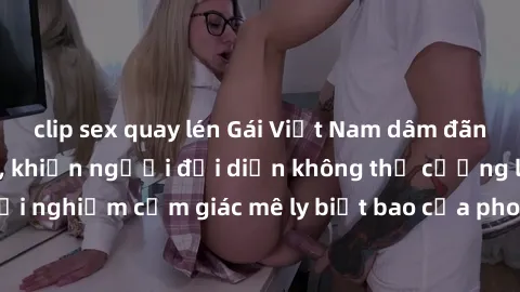 clip sex quay lén Gái Việt Nam dâm đãng làm tình say đắm, khiến người đối diện không thể cưỡng lại được. Hãy trải nghiệm cảm giác mê ly biết bao của phong cách yêu đương đậm chất dân tộc!