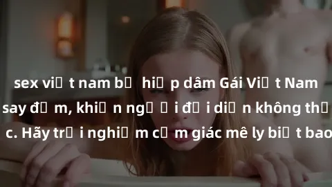 sex việt nam bị hiếp dâm Gái Việt Nam dâm đãng làm tình say đắm, khiến người đối diện không thể cưỡng lại được. Hãy trải nghiệm cảm giác mê ly biết bao của phong cách yêu đương đậm chất dân tộc!