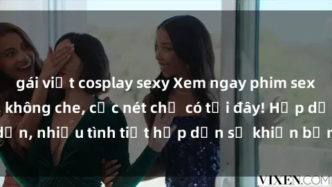 gái việt cosplay sexy Xem ngay phim sex full HD đỉnh cao, không che, cực nét chỉ có tại đây! Hấp dẫn, nhiều tình tiết hấp dẫn sẽ khiến bạn thỏa mãn đắm say.