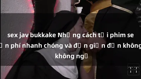 sex jav bukkake Những cách tải phim sex miễn phí nhanh chóng và đơn giản đến không ngờ