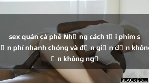sex quán cà phê Những cách tải phim sex miễn phí nhanh chóng và đơn giản đến không ngờ
