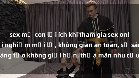 sex mẹ con lợi ích khi tham gia sex online không che: Trải nghiệm mới lạ, không gian an toàn, sự sáng tạo không giới hạn, thỏa mãn nhu cầu tình dục của bạn.