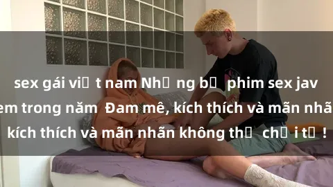 sex gái việt nam Những bộ phim sex jav đỉnh cao phải xem trong năm  Đam mê, kích thích và mãn nhãn không thể chối từ!