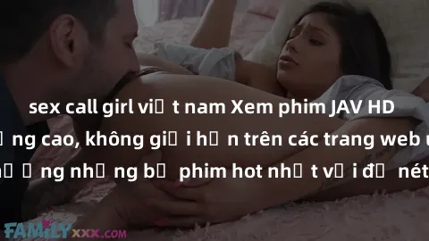 sex call girl việt nam Xem phim JAV HD miễn phí chất lượng cao, không giới hạn trên các trang web uy tín. Yên tâm tận hưởng những bộ phim hot nhất với độ nét sắc sảo, đẹp mắt ngay tại nhà. Hãy trải ng