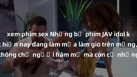 xem phim sex Những bộ phim JAV idol không che hot nhất hiện nay đang làm mưa làm gió trên mạng, hấp dẫn không chỉ người hâm mộ mà còn cả những ai mới tìm hiểu về thể loại này!