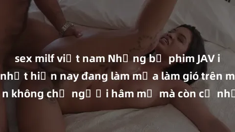 sex milf việt nam Những bộ phim JAV idol không che hot nhất hiện nay đang làm mưa làm gió trên mạng, hấp dẫn không chỉ người hâm mộ mà còn cả những ai mới tìm hiểu về thể loại này!