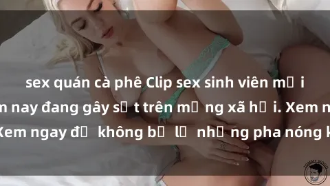 sex quán cà phê Clip sex sinh viên mới nhất hot nhất năm nay đang gây sốt trên mạng xã hội. Xem ngay để không bỏ lỡ những pha nóng không thể bỏ qua!