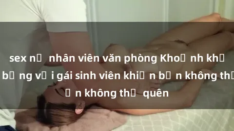 sex nữ nhân viên văn phòng Khoảnh khắc nóng bỏng với gái sinh viên khiến bạn không thể quên