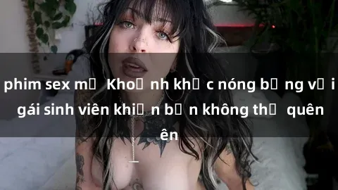 phim sex mỹ Khoảnh khắc nóng bỏng với gái sinh viên khiến bạn không thể quên