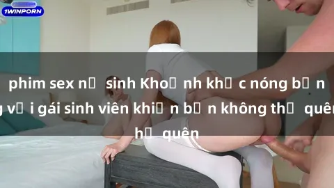phim sex nữ sinh Khoảnh khắc nóng bỏng với gái sinh viên khiến bạn không thể quên