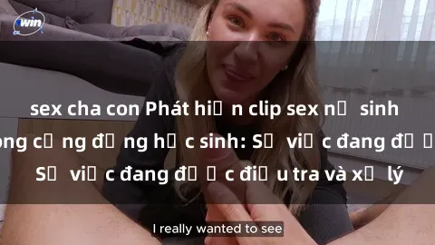 sex cha con Phát hiện clip sex nữ sinh gây chấn động trong cộng đồng học sinh: Sự việc đang được điều tra và xử lý
