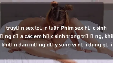 truyện sex loạn luân Phim sex học sinh: Hành động nóng bỏng của các em học sinh trong trường, khiến dân mạng dậy sóng vì nội dung gợi cảm và kích thích.