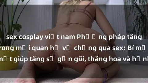sex cosplay việt nam Phương pháp tăng cường gắn kết trong mối quan hệ vợ chồng qua sex: Bí mật giúp tăng sự gần gũi, thăng hoa và hạnh phúc cho cặp đôi