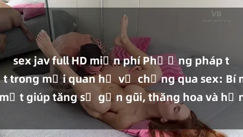sex jav full HD miễn phí Phương pháp tăng cường gắn kết trong mối quan hệ vợ chồng qua sex: Bí mật giúp tăng sự gần gũi, thăng hoa và hạnh phúc cho cặp đôi