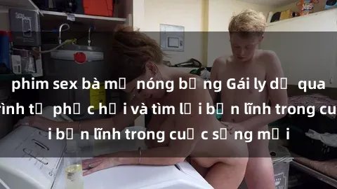 phim sex bà mẹ nóng bỏng Gái ly dị quan hệ: Hành trình tự phục hồi và tìm lại bản lĩnh trong cuộc sống mới