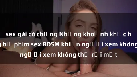 sex gái có chồng Những khoảnh khắc hấp dẫn trong bộ phim sex BDSM khiến người xem không thể rời mắt