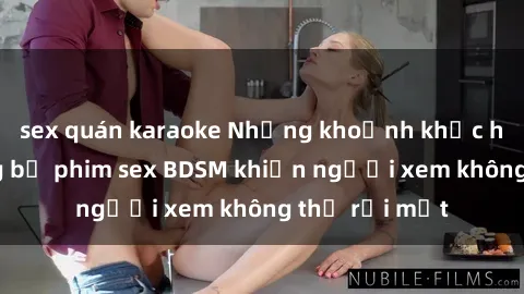 sex quán karaoke Những khoảnh khắc hấp dẫn trong bộ phim sex BDSM khiến người xem không thể rời mắt