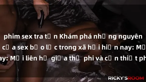 phim sex tra tấn Khám phá những nguyên nhân và hậu quả của sex bạo lực trong xã hội hiện nay: Mối liên hệ giữa thị phi và cần thiết phải ngăn chặn.