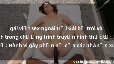 gái việt sex ngoài trời Gái bị trói và bị ép buộc làm tình trong chương trình truyền hình thực tế: Hành vi gây phẫn nộ của các nhà sản xuất và người xem.