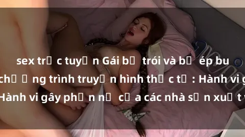 sex trực tuyến Gái bị trói và bị ép buộc làm tình trong chương trình truyền hình thực tế: Hành vi gây phẫn nộ của các nhà sản xuất và người xem.