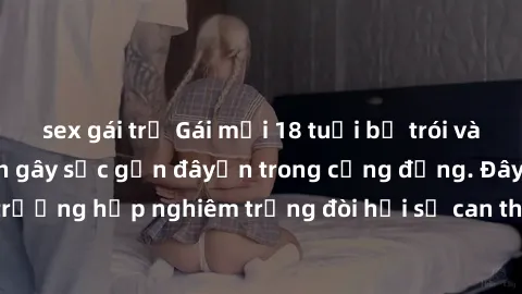 sex gái trẻ Gái mới 18 tuổi bị trói và bị hiếp dâm: Vụ án gây sốc gần đâyến trong cộng đồng. Đây là một trường hợp nghiêm trọng đòi hỏi sự can thiệp mạnh mẽ từ phía công lý.