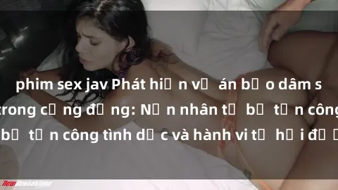 phim sex jav Phát hiện vụ án bạo dâm sex gây chấn động trong cộng đồng: Nạn nhân tố bị tấn công tình dục và hành vi tệ hại được tiết lộ