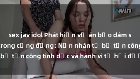 sex jav idol Phát hiện vụ án bạo dâm sex gây chấn động trong cộng đồng: Nạn nhân tố bị tấn công tình dục và hành vi tệ hại được tiết lộ