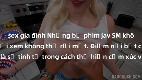 sex gia đình Những bộ phim jav SM không che khiến người xem không thể rời mắt. Điểm nổi bật của thể loại này là sự tinh tế trong cách thể hiện cảm xúc và sự hấp dẫn của những cảnh quay.